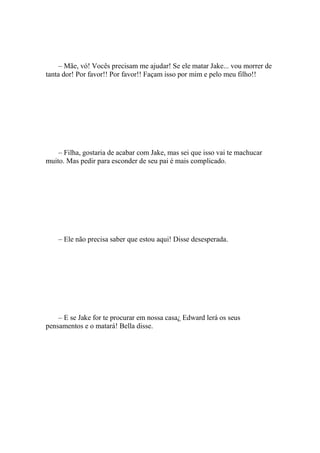 – Mãe, vó! Vocês precisam me ajudar! Se ele matar Jake... vou morrer de
tanta dor! Por favor!! Por favor!! Façam isso por mim e pelo meu filho!!




    – Filha, gostaria de acabar com Jake, mas sei que isso vai te machucar
muito. Mas pedir para esconder de seu pai é mais complicado.




    – Ele não precisa saber que estou aqui! Disse desesperada.




    – E se Jake for te procurar em nossa casa¿ Edward lerá os seus
pensamentos e o matará! Bella disse.
 