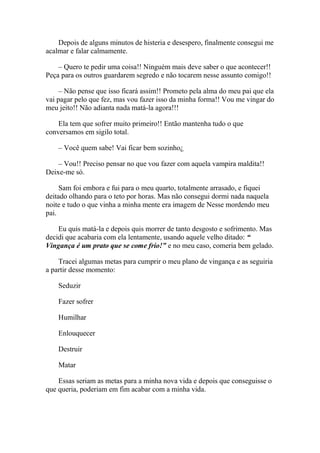 Depois de alguns minutos de histeria e desespero, finalmente consegui me
acalmar e falar calmamente.

    – Quero te pedir uma coisa!! Ninguém mais deve saber o que acontecer!!
Peça para os outros guardarem segredo e não tocarem nesse assunto comigo!!

     – Não pense que isso ficará assim!! Prometo pela alma do meu pai que ela
vai pagar pelo que fez, mas vou fazer isso da minha forma!! Vou me vingar do
meu jeito!! Não adianta nada matá-la agora!!!

    Ela tem que sofrer muito primeiro!! Então mantenha tudo o que
conversamos em sigilo total.

    – Você quem sabe! Vai ficar bem sozinho¿

    – Vou!! Preciso pensar no que vou fazer com aquela vampira maldita!!
Deixe-me só.

     Sam foi embora e fui para o meu quarto, totalmente arrasado, e fiquei
deitado olhando para o teto por horas. Mas não consegui dormi nada naquela
noite e tudo o que vinha a minha mente era imagem de Nesse mordendo meu
pai.

    Eu quis matá-la e depois quis morrer de tanto desgosto e sofrimento. Mas
decidi que acabaria com ela lentamente, usando aquele velho ditado: “
Vingança é um prato que se come frio!” e no meu caso, comeria bem gelado.

    Tracei algumas metas para cumprir o meu plano de vingança e as seguiria
a partir desse momento:

    Seduzir

    Fazer sofrer

    Humilhar

    Enlouquecer

    Destruir

    Matar

    Essas seriam as metas para a minha nova vida e depois que conseguisse o
que queria, poderiam em fim acabar com a minha vida.
 