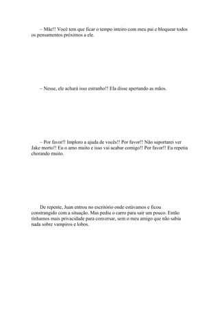 – Mãe!! Você tem que ficar o tempo inteiro com meu pai e bloquear todos
os pensamentos próximos a ele.




    – Nesse, ele achará isso estranho!! Ela disse apertando as mãos.




    – Por favor!! Imploro a ajuda de vocês!! Por favor!! Não suportarei ver
Jake morto!! Eu o amo muito e isso vai acabar comigo!! Por favor!! Eu repetia
chorando muito.




    De repente, Juan entrou no escritório onde estávamos e ficou
constrangido com a situação. Mas pediu o carro para sair um pouco. Então
tínhamos mais privacidade para conversar, sem o meu amigo que não sabia
nada sobre vampiros e lobos.
 