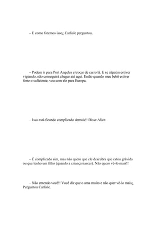 – E como faremos isso¿ Carlisle perguntou.




     – Podem ir para Port Angeles e trocar de carro lá. E se alguém estiver
vigiando, não conseguirá chegar até aqui. Então quando meu bebê estiver
forte o suficiente, vou com ele para Europa.




    – Isso está ficando complicado demais!! Disse Alice.




    – É complicado sim, mas não quero que ele descubra que estou grávida
ou que tenho um filho (quando a criança nascer). Não quero vê-lo mais!!




    – Não entendo você!! Você diz que o ama muito e não quer vê-lo mais¿
Perguntou Carlisle.
 