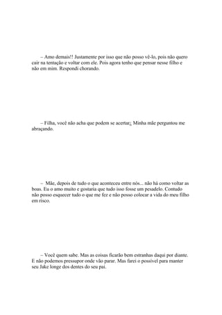 – Amo demais!! Justamente por isso que não posso vê-lo, pois não quero
cair na tentação e voltar com ele. Pois agora tenho que pensar nesse filho e
não em mim. Respondi chorando.




    – Filha, você não acha que podem se acertar¿ Minha mãe perguntou me
abraçando.




    – Mãe, depois de tudo o que aconteceu entre nós... não há como voltar as
boas. Eu o amo muito e gostaria que tudo isso fosse um pesadelo. Contudo
não posso esquecer tudo o que me fez e não posso colocar a vida do meu filho
em risco.




    – Você quem sabe. Mas as coisas ficarão bem estranhas daqui por diante.
E não podemos pressupor onde vão parar. Mas farei o possível para manter
seu Jake longe dos dentes do seu pai.
 