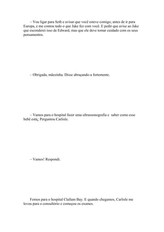 – Vou ligar para Seth e avisar que você esteve comigo, antes de ir para
Europa, e me contou tudo o que Jake fez com você. E pedir que avise ao Jake
que esconderei isso de Edward, mas que ele deve tomar cuidado com os seus
pensamentos.




    – Obrigada, mãezinha. Disse abraçando-a fortemente.




    – Vamos para o hospital fazer uma ultrassonografia e saber como esse
bebê está¿ Perguntou Carlisle.




    – Vamos! Respondi.




    Fomos para o hospital Clallam Bay. E quando chegamos, Carlisle me
levou para o consultório e começou os exames.
 