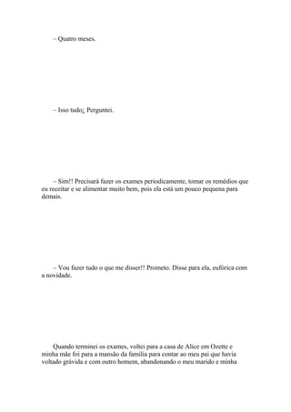 – Quatro meses.




    – Isso tudo¿ Perguntei.




    – Sim!! Precisará fazer os exames periodicamente, tomar os remédios que
eu receitar e se alimentar muito bem, pois ela está um pouco pequena para
demais.




    – Vou fazer tudo o que me disser!! Prometo. Disse para ela, eufórica com
a novidade.




    Quando terminei os exames, voltei para a casa de Alice em Ozette e
minha mãe foi para a mansão da família para contar ao meu pai que havia
voltado grávida e com outro homem, abandonando o meu marido e minha
 