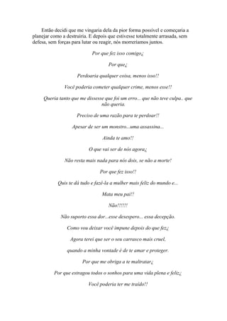 Então decidi que me vingaria dela da pior forma possível e começaria a
planejar como a destruiria. E depois que estivesse totalmente arrasada, sem
defesa, sem forças para lutar ou reagir, nós morreríamos juntos.

                            Por que fez isso comigo¿

                                    Por que¿

                     Perdoaria qualquer coisa, menos isso!!

               Você poderia cometer qualquer crime, menos esse!!

     Queria tanto que me dissesse que foi um erro... que não teve culpa.. que
                                não queria.

                     Preciso de uma razão para te perdoar!!

                   Apesar de ser um monstro...uma assassina...

                                 Ainda te amo!!

                           O que vai ser de nós agora¿

               Não resta mais nada para nós dois, se não a morte!

                                Por que fez isso!!

            Quis te dá tudo e fazê-la a mulher mais feliz do mundo e...

                                 Mata meu pai!!

                                    Não!!!!!!

             Não suporto essa dor...esse desespero... essa decepção.

                Como vou deixar você impune depois do que fez¿

                  Agora terei que ser o seu carrasco mais cruel,

                quando a minha vontade é de te amar e proteger.

                        Por que me obriga a te maltratar¿

          Por que estragou todos o sonhos para uma vida plena e feliz¿

                          Você poderia ter me traído!!
 
