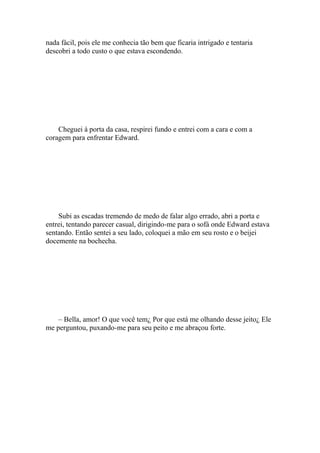 nada fácil, pois ele me conhecia tão bem que ficaria intrigado e tentaria
descobri a todo custo o que estava escondendo.




    Cheguei à porta da casa, respirei fundo e entrei com a cara e com a
coragem para enfrentar Edward.




    Subi as escadas tremendo de medo de falar algo errado, abri a porta e
entrei, tentando parecer casual, dirigindo-me para o sofá onde Edward estava
sentando. Então sentei a seu lado, coloquei a mão em seu rosto e o beijei
docemente na bochecha.




    – Bella, amor! O que você tem¿ Por que está me olhando desse jeito¿ Ele
me perguntou, puxando-me para seu peito e me abraçou forte.
 