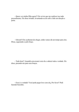 – Quero ver minha filha agora!! Ela vai ter que me explicar isso tudo
pessoalmente. Ele disse irritado, levantando-se do sofá e indo em direção a
porta.




    – Edward! Eles acabaram de chegar, então vamos dá um tempo para eles.
Disse, segurando-o pelo braço.




    – Tudo bem!! Amanhã conversarei com ela e saberei toda a verdade. Ele
disse, puxando-me para seus braços.




    – Essa é a verdade! Você pode pegar leve com ela¿ Por favor!! Pedi
fazendo beicinho.
 