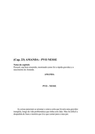 (Cap. 23) AMANDA - PVO NESSE
Notas do capítulo
Pessoal, cap bem resumido, mostrando como foi a rápida gravidez e o
nascimento de Amanda.

                                   AMANDA




                                 PVO – NESSE




    As coisas pareciam se arrumar e estava certa que levaria uma gravidez
tranqüila, longe da vida problemática que tinha com Jake. Mas foi difícil a
despedida de Juan e mentira que tive que contar para o meu pai.
 