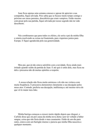 Juan ficou apenas uma semana conosco e apesar de apreciar a sua
companhia, fiquei aliviada. Pois sabia que se ficasse muito tempo comigo e
próximo aos meus parentes, descobriria que eram vampiros. Então mesmo
com pesar pela sua partida, fiquei aliviada por nosso segredo não ter sido
descoberto.




     Nós combinamos que para todos os efeitos, ele seria o pai da minha filha
e estaria resolvendo as coisas na Guatemala, para viajarmos juntos para
Europa. E fiquei agradecida pela sua generosidade.




      Meu pai, que já não estava satisfeito com a novidade, ficou ainda mais
irritado quando soube da partida de Juan. E até quis ir atrás dele, mas ficou na
dele e procurou não dá muitas opiniões a respeito.




     A nossa relação não ficou muito amistosa e ele não me visitava com
muita freqüência. E procurava demonstrar claramente a sua decepção pelos
meus atos. Contudo, preferia sua decepção, indiferença e até mesmo raiva do
que vê-lo matar meu Jake.




    Minha barriga começou a crescer muito rápido depois que cheguei, e
Carlisle disse que era por causa da minha nova dieta e por ter voltado a beber
sangue, coisa que não fazia desde o meu casamento. Então de um dia para
outro, estava com um barrigão imenso e parecia que minha filha nasceria a
qualquer momento.
 