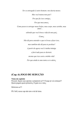 Ter se entregado à outro homem e me doeria menos.

                             Mas você matou meu pai!!

                             Por que fez isso comigo¿

                                Por que meu amor¿

       Como posso te entregar meus beijos, meu corpo, meu carinho, meu
                                amor...

                     sabendo que você tirou a vida do meu pai¿

                                       Como¿

                  Não dá para entender o que te levou a fazer isso,

                        mas também não dá para te perdoar!

                       A partir de agora você é minha inimiga

                            e farei tudo para te destruir,

                        mesmo que isso custe a minha vida!

                      Por que ainda te amo tanto se te odeio¿




(Cap. 6) JOGO DE SEDUÇÃO
Notas do capítulo
Pessoal, façam suas apostas e preparem-se!!! O jogo já vai começar!!
Quem pegará quem primeiro¿ O gato ou o rato¿

Deliciem-se!!!

PS: Sofi, nesse cap não tem o tal de lemo.
 