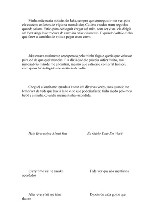 Minha mãe trazia noticias de Jake, sempre que conseguia ir me ver, pois
ele colocou os lobos de vigia na mansão dos Cullens e todos eram seguidos
quando saiam. Então para conseguir chegar até mim, sem ser vista, ela dirigia
até Port Angeles e trocava de carro no estacionamento. E quando voltava tinha
que fazer o caminho de volta e pegar o seu carro.




    Jake estava totalmente desesperado pela minha fuga e queria que voltasse
para ele de qualquer maneira. Ela dizia que ele parecia sofrer muito, mas
nunca abriu mão de me encontrar, mesmo que estivesse com o tal homem,
com quem havia fugido me aceitaria de volta.




    Cheguei a sentir-me tentada a voltar em diversas vezes, mas quando me
lembrava de tudo que havia feito e do que poderia fazer, tinha medo pelo meu
bebê e a minha covardia me mantinha escondida.




    Hate Everything About You                Eu Odeio Tudo Em Você




    Every time we lie awake                   Toda vez que nós mentimos
acordados




   After every hit we take                     Depois de cada golpe que
damos
 