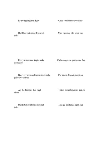 Every feeling that I get             Cada sentimento que sinto




     But I haven't missed you yet       Mas eu ainda não senti sua
falta




    Every roommate kept awake           Cada colega de quarto que fica
acordado




     By every sigh and scream we make    Por causa de cada suspiro e
grito que damos




     All the feelings that I get         Todos os sentimentos que eu
sinto




     But I still don't miss you yet      Mas eu ainda não senti sua
falta
 
