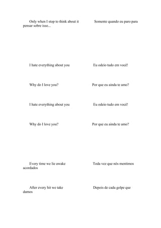 Only when I stop to think about it    Somente quando eu paro para
pensar sobre isso...




    I hate everything about you          Eu odeio tudo em você!




    Why do I love you?                   Por que eu ainda te amo?




    I hate everything about you          Eu odeio tudo em você!




    Why do I love you?                   Por que eu ainda te amo?




    Every time we lie awake              Toda vez que nós mentimos
acordados




   After every hit we take               Depois de cada golpe que
damos
 