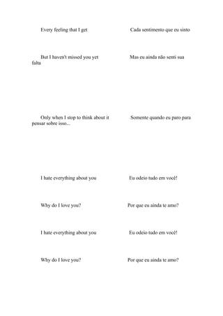Every feeling that I get              Cada sentimento que eu sinto




     But I haven't missed you yet         Mas eu ainda não senti sua
falta




    Only when I stop to think about it    Somente quando eu paro para
pensar sobre isso...




    I hate everything about you          Eu odeio tudo em você!




    Why do I love you?                   Por que eu ainda te amo?




    I hate everything about you          Eu odeio tudo em você!




    Why do I love you?                   Por que eu ainda te amo?
 