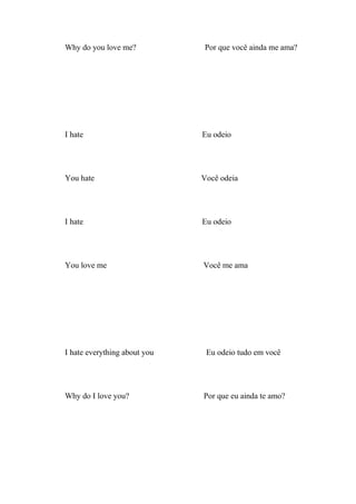 Why do you love me?           Por que você ainda me ama?




I hate                        Eu odeio




You hate                      Você odeia




I hate                        Eu odeio




You love me                   Você me ama




I hate everything about you    Eu odeio tudo em você




Why do I love you?            Por que eu ainda te amo?
 