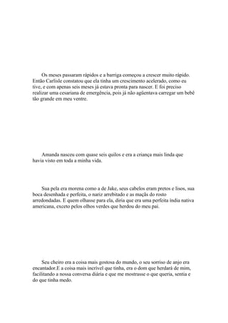 Os meses passaram rápidos e a barriga começou a crescer muito rápido.
Então Carlisle constatou que ela tinha um crescimento acelerado, como eu
tive, e com apenas seis meses já estava pronta para nascer. E foi preciso
realizar uma cesariana de emergência, pois já não agüentava carregar um bebê
tão grande em meu ventre.




    Amanda nasceu com quase seis quilos e era a criança mais linda que
havia visto em toda a minha vida.




    Sua pela era morena como a de Jake, seus cabelos eram pretos e lisos, sua
boca desenhada e perfeita, o nariz arrebitado e as maçãs do rosto
arredondadas. E quem olhasse para ela, diria que era uma perfeita índia nativa
americana, exceto pelos olhos verdes que herdou do meu pai.




     Seu cheiro era a coisa mais gostosa do mundo, o seu sorriso de anjo era
encantador.E a coisa mais incrível que tinha, era o dom que herdará de mim,
facilitando a nossa conversa diária e que me mostrasse o que queria, sentia e
do que tinha medo.
 