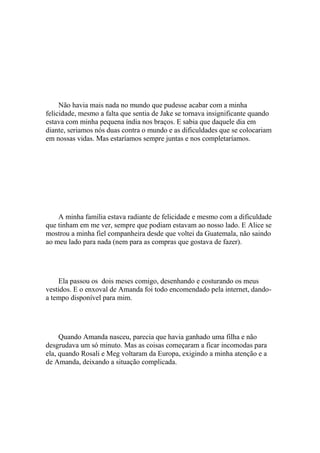 Não havia mais nada no mundo que pudesse acabar com a minha
felicidade, mesmo a falta que sentia de Jake se tornava insignificante quando
estava com minha pequena índia nos braços. E sabia que daquele dia em
diante, seriamos nós duas contra o mundo e as dificuldades que se colocariam
em nossas vidas. Mas estaríamos sempre juntas e nos completaríamos.




    A minha família estava radiante de felicidade e mesmo com a dificuldade
que tinham em me ver, sempre que podiam estavam ao nosso lado. E Alice se
mostrou a minha fiel companheira desde que voltei da Guatemala, não saindo
ao meu lado para nada (nem para as compras que gostava de fazer).




    Ela passou os dois meses comigo, desenhando e costurando os meus
vestidos. E o enxoval de Amanda foi todo encomendado pela internet, dando-
a tempo disponível para mim.




     Quando Amanda nasceu, parecia que havia ganhado uma filha e não
desgrudava um só minuto. Mas as coisas começaram a ficar incomodas para
ela, quando Rosali e Meg voltaram da Europa, exigindo a minha atenção e a
de Amanda, deixando a situação complicada.
 