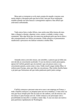 Meus pais se tornaram os avôs mais corujas do mundo e mesmo com
muita mágoa e decepção pelo que havia feito, meu pai ficou totalmente
rendido quando sua neta nasceu e conseguimos superar a fase difícil que
estávamos enfrentando.




    Tudo estava bem e todos felizes, mas sentia uma falta imensa do meu
Jake e cheguei a desejar, algumas vezes, contar a verdade e reatar o meu
casamento. Mas algo dizia que ele nunca me perdoaria pelo que havia feito e
não conseguiríamos ser felizes novamente. Então afastava os pensamentos
saudosistas e procurava me dedicar somente a minha filha.




     Amanda estava com dois meses, em setembro, e parecia que já tinha uns
seis devido ao crescimento acelerado. E isso me deixava muito preocupara,
apesar de Carlisle garantir que era normal e que em poucos anos o seu
crescimento pararia, assim como o meu. Então resolvi pegar minha filha e ir
embora para Europa, antes que Jake me encontrasse. Mas minha família bateu
o pé para que ficássemos até que todos pudessem partir junto comigo.




    Carlisle começou a procurar uma nova casa e um emprego na França, e
toda a família começou a se preparar para um nova mudança. E mais uma vez
meu pai ficou irritado pelo fato de Juan ter ido embora, sem dá noticias e de
nos deixar ir para Europa sem ele. Então comecei a me preocupar com a
possibilidade de descobri a verdade e matar Jake. E esse era mais um motivo
para partirmos rapidamente de Washington.
 
