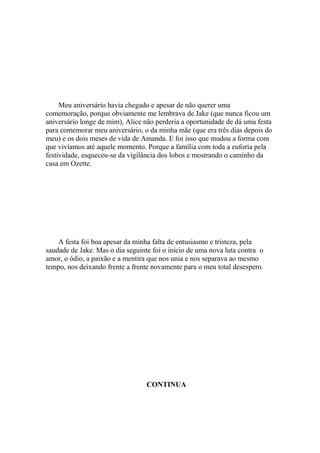 Meu aniversário havia chegado e apesar de não querer uma
comemoração, porque obviamente me lembrava de Jake (que nunca ficou um
aniversário longe de mim), Alice não perderia a oportunidade de dá uma festa
para comemorar meu aniversário, o da minha mãe (que era três dias depois do
meu) e os dois meses de vida de Amanda. E foi isso que mudou a forma com
que vivíamos até aquele momento. Porque a família com toda a euforia pela
festividade, esqueceu-se da vigilância dos lobos e mostrando o caminho da
casa em Ozette.




    A festa foi boa apesar da minha falta de entusiasmo e tristeza, pela
saudade de Jake. Mas o dia seguinte foi o início de uma nova luta contra o
amor, o ódio, a paixão e a mentira que nos unia e nos separava ao mesmo
tempo, nos deixando frente a frente novamente para o meu total desespero.




                                  CONTINUA
 