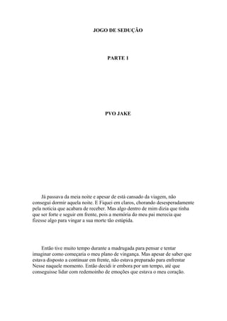 JOGO DE SEDUÇÃO




                                  PARTE 1




                                 PVO JAKE




     Já passava da meia noite e apesar de está cansado da viagem, não
consegui dormir aquela noite. E Fiquei em claros, chorando desesperadamente
pela noticia que acabara de receber. Mas algo dentro de mim dizia que tinha
que ser forte e seguir em frente, pois a memória do meu pai merecia que
fizesse algo para vingar a sua morte tão estúpida.




    Então tive muito tempo durante a madrugada para pensar e tentar
imaginar como começaria o meu plano de vingança. Mas apesar de saber que
estava disposto a continuar em frente, não estava preparado para enfrentar
Nesse naquele momento. Então decidi ir embora por um tempo, até que
conseguisse lidar com redemoinho de emoções que estava o meu coração.
 