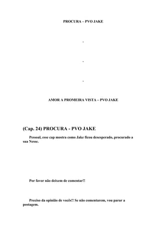 PROCURA – PVO JAKE




                                     .




                                     .




                                     .




               AMOR A PROMEIRA VISTA – PVO JAKE




(Cap. 24) PROCURA - PVO JAKE
    Pessoal, esse cap mostra como Jake ficou desesperado, procurado a
sua Nesse.




   Por favor não deixem de comentar!!




    Preciso da opinião de vocês!! Se não comentarem, vou parar a
postagem.
 