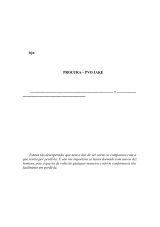 bjn




                                 PROCURA – PVO JAKE




     –-------------------------------------------------------------------- x ----------------
----------------------------------------------------




     Estava tão desesperado, que nem a dor de ser corno se comparava com a
que sentia por perdê-la. E não me importava se havia dormido com um ou dez
homens, pois a queria de volta de qualquer maneira e não m conformaria tão
facilmente em perdê-la.
 