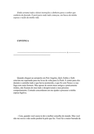 Então arrumei tudo e deixei instruções e dinheiro para o senhor que
cuidaria da fazenda. E parti para onde tudo começou, em busca da minha
esposa e razão da minha vida.




     CONTINUA




     –-------------------------------------------------------------------- x ----------------
----------------------------------------------------




    Quando cheguei ao aeroporto em Port Angeles, Quil, Embry e Seth
estavam me esperando para me levar de volta para La Push. E contei para eles
durante o caminho tudo o que havia acontecido, o que fiz com Nesse e a sua
fuga com outro homem. Mas apesar de serem meus amigos e praticamente
irmãos, não ficaram do meu lado e desaprovaram o meu péssimo
comportamento. Contudo concordaram em me ajudar a procurar a minha
esposa fugitiva.




    – Cara, quando você casou te dei o melhor conselho do mundo. Mas você
não me ouviu e não soube perdoá-la pelo que fez. Você fez a maior burrada da
 