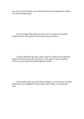 sua vida e foi terrivelmente cruel. Disse Seth para mim, balançando a cabeça
em sinal de desaprovação.




    – Eu sei!! Droga!! Reconheço os meus erros e sei que fui um grande
canalha com ela. Mas apesar de tudo nunca deixei de amá-la.




   – É muito fácil dizer que ama e fazer o que fez! Nunca teria coragem de
magoar Clair do jeito que fez com Nesse. Como pode¿ Como conseguiu¿
Como teve forças para isso¿ Quil perguntou irritado.




   – Sinceramente acho que ela fez bem em fugir e se estivesse em seu lugar,
também teria me mandado há muito tempo. Disse Embry, sem olhar para
mim.
 