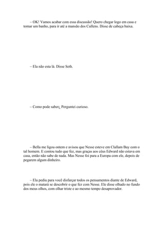 – OK! Vamos acabar com essa discussão! Quero chegar logo em casa e
tomar um banho, para ir até a mansão dos Cullens. Disse de cabeça baixa.




    – Ela não esta lá. Disse Seth.




    – Como pode saber¿ Perguntei curioso.




     – Bella me ligou ontem e avisou que Nesse esteve em Clallam Bay com o
tal homem. E contou tudo que fez, mas graças aos céus Edward não estava em
casa, então não sabe de nada. Mas Nesse foi para a Europa com ele, depois de
pegarem algum dinheiro.




    – Ela pediu para você disfarçar todos os pensamentos diante de Edward,
pois ele o matará se descobrir o que fez com Nesse. Ele disse olhado no fundo
dos meus olhos, com olhar triste e ao mesmo tempo desaprovador.
 