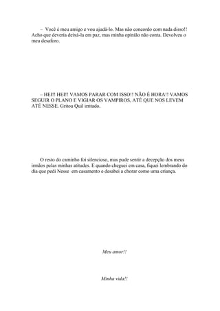 – Você é meu amigo e vou ajudá-lo. Mas não concordo com nada disso!!
Acho que deveria deixá-la em paz, mas minha opinião não conta. Devolveu o
meu desaforo.




   – HEI!! HEI!! VAMOS PARAR COM ISSO!! NÃO É HORA!! VAMOS
SEGUIR O PLANO E VIGIAR OS VAMPIROS, ATÉ QUE NOS LEVEM
ATÉ NESSE. Gritou Quil irritado.




     O resto do caminho foi silencioso, mas pude sentir a decepção dos meus
irmãos pelas minhas atitudes. E quando cheguei em casa, fiquei lembrando do
dia que pedi Nesse em casamento e desabei a chorar como uma criança.




                                  Meu amor!!




                                 Minha vida!!
 