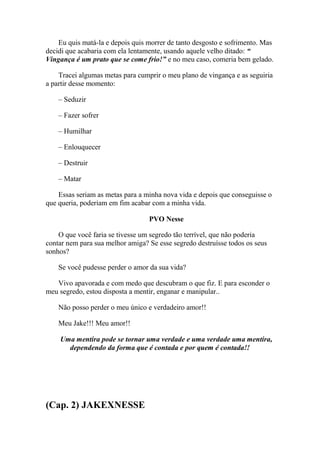 Eu quis matá-la e depois quis morrer de tanto desgosto e sofrimento. Mas
decidi que acabaria com ela lentamente, usando aquele velho ditado: “
Vingança é um prato que se come frio!” e no meu caso, comeria bem gelado.

    Tracei algumas metas para cumprir o meu plano de vingança e as seguiria
a partir desse momento:

    – Seduzir

    – Fazer sofrer

    – Humilhar

    – Enlouquecer

    – Destruir

    – Matar

    Essas seriam as metas para a minha nova vida e depois que conseguisse o
que queria, poderiam em fim acabar com a minha vida.

                                  PVO Nesse

    O que você faria se tivesse um segredo tão terrível, que não poderia
contar nem para sua melhor amiga? Se esse segredo destruísse todos os seus
sonhos?

    Se você pudesse perder o amor da sua vida?

   Vivo apavorada e com medo que descubram o que fiz. E para esconder o
meu segredo, estou disposta a mentir, enganar e manipular..

    Não posso perder o meu único e verdadeiro amor!!

    Meu Jake!!! Meu amor!!

    Uma mentira pode se tornar uma verdade e uma verdade uma mentira,
      dependendo da forma que é contada e por quem é contada!!




(Cap. 2) JAKEXNESSE
 