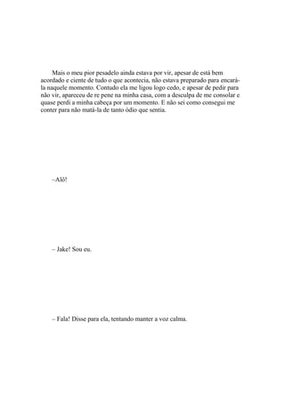 Mais o meu pior pesadelo ainda estava por vir, apesar de está bem
acordado e ciente de tudo o que acontecia, não estava preparado para encará-
la naquele momento. Contudo ela me ligou logo cedo, e apesar de pedir para
não vir, apareceu de re pene na minha casa, com a desculpa de me consolar e
quase perdi a minha cabeça por um momento. E não sei como consegui me
conter para não matá-la de tanto ódio que sentia.




    –Alô!




    – Jake! Sou eu.




    – Fala! Disse para ela, tentando manter a voz calma.
 