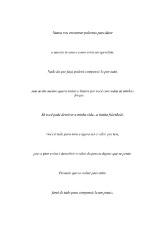 Nunca vou encontrar palavras para dizer




             o quanto te amo e como estou arrependido.




          Nada do que faça poderá compensá-la por tudo,




mas assim mesmo quero tentar e lutarei por você com todas as minhas
                           forças.




      Só você pode devolver a minha vida...a minha felicidade.




         Você é tudo para mim e agora sei o valor que tem,




 pois a pior coisa é descobrir o valor da pessoa depois que se perde.




                  Prometo que se voltar para mim,




             farei de tudo para compensá-la um pouco,
 