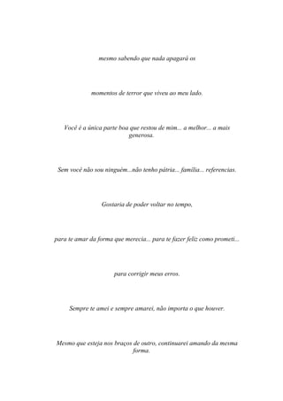 mesmo sabendo que nada apagará os




              momentos de terror que viveu ao meu lado.




   Você é a única parte boa que restou de mim... a melhor... a mais
                           generosa.




 Sem você não sou ninguém...não tenho pátria... família... referencias.




                  Gostaria de poder voltar no tempo,




para te amar da forma que merecia... para te fazer feliz como prometi...




                       para corrigir meus erros.




     Sempre te amei e sempre amarei, não importa o que houver.




Mesmo que esteja nos braços de outro, continuarei amando da mesma
                            forma.
 