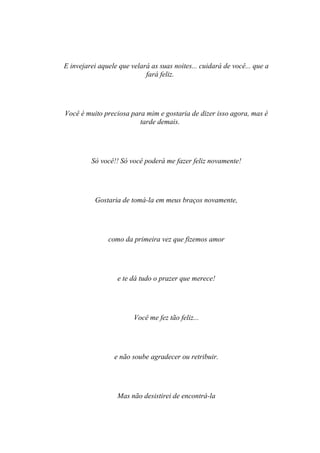 E invejarei aquele que velará as suas noites... cuidará de você... que a
                            fará feliz.




Você é muito preciosa para mim e gostaria de dizer isso agora, mas é
                         tarde demais.




         Só você!! Só você poderá me fazer feliz novamente!




          Gostaria de tomá-la em meus braços novamente,




               como da primeira vez que fizemos amor




                  e te dá tudo o prazer que merece!




                        Você me fez tão feliz...




                 e não soube agradecer ou retribuir.




                  Mas não desistirei de encontrá-la
 