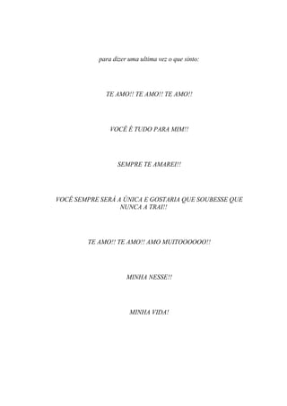 para dizer uma ultima vez o que sinto:




              TE AMO!! TE AMO!! TE AMO!!




                VOCÊ É TUDO PARA MIM!!




                   SEMPRE TE AMAREI!!




VOCÊ SEMPRE SERÁ A ÚNICA E GOSTARIA QUE SOUBESSE QUE
                  NUNCA A TRAI!!




        TE AMO!! TE AMO!! AMO MUITOOOOOO!!




                      MINHA NESSE!!




                       MINHA VIDA!
 