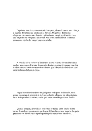 Depois do meu breve momento de desespero, chorando como uma criança
e fazendo declaração de amor para as paredes. Os garotos da matilha
chegaram e repassamos o plano de vigilância dos vampiros, deixando claro
que ninguém era obrigado a colaborar. Mas todos se mostraram solidários
para com a minha dor e resolveram me ajudar.




    A reunião havia acabado e finalmente estava sozinho novamente com as
minhas lembranças. E apesar de cansado da viagem, resolvi ir para a casa dos
Cullens mesmo sendo muito tarde e sabendo que Edward ficaria irritado com
uma visita àquela hora da noite.




    Peguei a minha velha moto na garagem e corri pelas as estradas, ainda
com a esperança de encontrá-la lá. Mas no fundo sabia que ela não estaria no
local mais provável, e mesmo assim quis tentar um diálogo com a família.




    Quando cheguei, lembrei dos conselhos de Seth e tentei limpar minha
mente de qualquer pensamento que fizesse Edward me matar naquele dia, pois
precisava ver minha Nesse e pedir perdão pelo menos uma última vez.
 