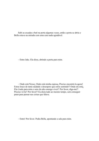 Subi as escadas e bati na porta algumas vezes, então a porta se abriu e
Bella estava na entrada com uma cara nada agradável.




    – Entre Jake. Ela disse, abrindo a porta para mim.




    – Onde está Nesse¿ Onde está minha esposa¿ Preciso encontrá-la agora!
Estou louco de tanta saudade e desespero que estou sentindo!! Onde ela está¿
Ela é tudo para mim e sem ela não consigo viver!! Por favor, diga-me!!
Preciso vê-la!! Por favor!! Eu dizia tudo ao mesmo tempo, sem conseguir
parar para pensar nas coisas que falava.




    – Entre! Por favor. Pediu Bella, apontando a sala para mim.
 