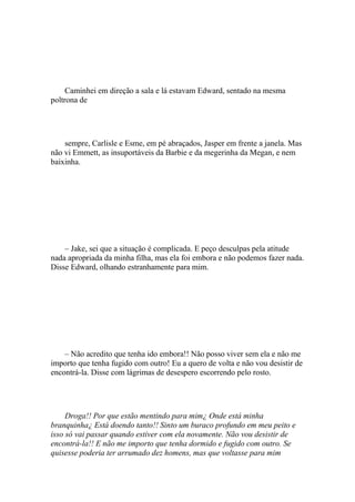 Caminhei em direção a sala e lá estavam Edward, sentado na mesma
poltrona de




    sempre, Carlisle e Esme, em pé abraçados, Jasper em frente a janela. Mas
não vi Emmett, as insuportáveis da Barbie e da megerinha da Megan, e nem
baixinha.




    – Jake, sei que a situação é complicada. E peço desculpas pela atitude
nada apropriada da minha filha, mas ela foi embora e não podemos fazer nada.
Disse Edward, olhando estranhamente para mim.




    – Não acredito que tenha ido embora!! Não posso viver sem ela e não me
importo que tenha fugido com outro! Eu a quero de volta e não vou desistir de
encontrá-la. Disse com lágrimas de desespero escorrendo pelo rosto.




     Droga!! Por que estão mentindo para mim¿ Onde está minha
branquinha¿ Está doendo tanto!! Sinto um buraco profundo em meu peito e
isso só vai passar quando estiver com ela novamente. Não vou desistir de
encontrá-la!! E não me importo que tenha dormido e fugido com outro. Se
quisesse poderia ter arrumado dez homens, mas que voltasse para mim
 