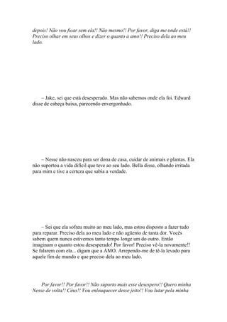 depois! Não vou ficar sem ela!! Não mesmo!! Por favor, diga me onde está!!
Preciso olhar em seus olhos e dizer o quanto a amo!! Preciso dela ao meu
lado.




    – Jake, sei que está desesperado. Mas não sabemos onde ela foi. Edward
disse de cabeça baixa, parecendo envergonhado.




    – Nesse não nasceu para ser dona de casa, cuidar de animais e plantas. Ela
não suportou a vida difícil que teve ao seu lado. Bella disse, olhando irritada
para mim e tive a certeza que sabia a verdade.




    – Sei que ela sofreu muito ao meu lado, mas estou disposto a fazer tudo
para reparar. Preciso dela ao meu lado e não agüento de tanta dor. Vocês
sabem quem nunca estivemos tanto tempo longe um do outro. Então
imaginam o quanto estou desesperado! Por favor! Preciso vê-la novamente!!
Se falarem com ela... digam que a AMO. Arrependo-me de tê-la levado para
aquele fim de mundo e que preciso dela ao meu lado.




    Por favor!! Por favor!! Não suporto mais esse desespero!! Quero minha
Nesse de volta!! Céus!! Vou enlouquecer desse jeito!! Vou lutar pela minha
 