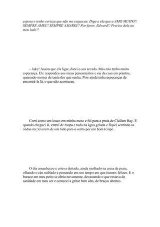 esposa e tenho certeza que não me esqueceu. Diga a ela que a AMO MUITO!!
SEMPRE AMEI!! SEMPRE AMAREI!! Por favor, Edward!! Preciso dela ao
meu lado!!




    – Jake! Assim que ela ligar, darei o seu recado. Mas não tenha muita
esperança. Ele respondeu aos meus pensamentos e sai da casa em prantos,
querendo morrer de tanta dor que sentia. Pois ainda tinha esperanças de
encontrá-la lá, o que não aconteceu.




    Corri como um louco em minha moto e fui para a praia de Clallam Bay. E
quando cheguei lá, entrei de roupa e tudo na água gelada e fiquei sentindo as
ondas me levarem de um lado para o outro por um bom tempo.




    O dia amanheceu e estava deitado, ainda molhado na areia da praia,
olhando o céu nublado e pensando em um tempo em que éramos felizes. E o
buraco em meu peito se abriu novamente, devastando o que restava de
sanidade em meu ser e comecei a gritar bem alto, de braços abertos.
 