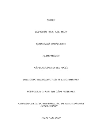 NESSE!!




             POR FAVOR VOLTA PARA MIM!!




              PERDOA ESSE LOBO BURRO!!




                   TE AMO MUITO!!




            NÃO CONSIGO VIVER SEM VOCÊ!!




    DARIA TODO ESSE OCEANO PARA TÊ-LA NOVAMENTE!!




       ROUBARIA A LUA PARA LHE DÁ DE PRESENTE!!




PASSAREI POR CIMA DO MEU ORGULHO... DA MINHA VERGONHA
                   DE SER CORNO!!




                  VOLTA PARA MIM!!
 