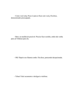 – Como você está¿ Posso ir para ai ficar com você¿ Ela disse,
demonstrando preocupação.




    – Bem, na medida do possível. Preciso ficar sozinho, então não venha
para cá! Ordenei para ela.




    – OK! Depois nos falamos então. Ela disse, parecendo decepcionada.




    – Tchau! Falei secamente e desliguei o telefone.
 