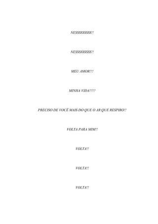 NESSSSSSSSS!!




                NESSSSSSSSS!!




                 MEU AMOR!!!




                MINHA VIDA!!!!!




PRECISO DE VOCÊ MAIS DO QUE O AR QUE RESPIRO!!




              VOLTA PARA MIM!!




                   VOLTA!!




                   VOLTA!!




                   VOLTA!!
 