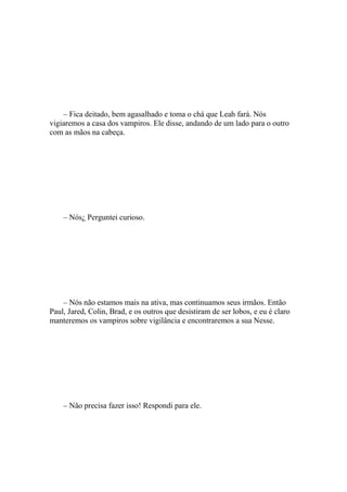– Fica deitado, bem agasalhado e toma o chá que Leah fará. Nós
vigiaremos a casa dos vampiros. Ele disse, andando de um lado para o outro
com as mãos na cabeça.




    – Nós¿ Perguntei curioso.




    – Nós não estamos mais na ativa, mas continuamos seus irmãos. Então
Paul, Jared, Colin, Brad, e os outros que desistiram de ser lobos, e eu é claro
manteremos os vampiros sobre vigilância e encontraremos a sua Nesse.




    – Não precisa fazer isso! Respondi para ele.
 