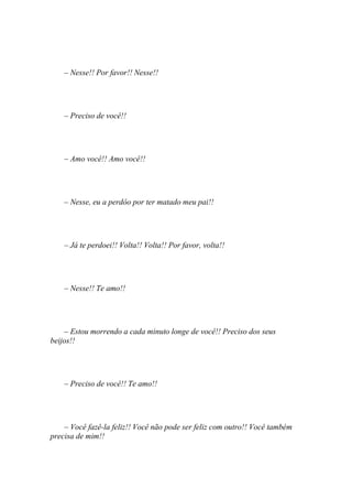 – Nesse!! Por favor!! Nesse!!




    – Preciso de você!!




    – Amo você!! Amo você!!




    – Nesse, eu a perdôo por ter matado meu pai!!




    – Já te perdoei!! Volta!! Volta!! Por favor, volta!!




    – Nesse!! Te amo!!




    – Estou morrendo a cada minuto longe de você!! Preciso dos seus
beijos!!




    – Preciso de você!! Te amo!!




    – Você fazê-la feliz!! Você não pode ser feliz com outro!! Você também
precisa de mim!!
 
