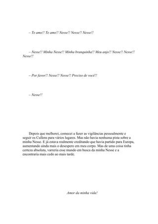 – Te amo!! Te amo!! Nesse!! Nesse!! Nesse!!




    – Nesse!! Minha Nesse!! Minha branquinha!! Meu anjo!! Nesse!! Nesse!!
Nesse!!




    – Por favor!! Nesse!! Nesse!! Preciso de você!!




    – Nesse!!




     Depois que melhorei, comecei a fazer as vigilâncias pessoalmente e
seguir os Cullens para vários lugares. Mas não havia nenhuma pista sobre a
minha Nesse. E já estava realmente creditando que havia partido para Europa,
aumentando ainda mais o desespero em meu corpo. Mas de uma coisa tinha
certeza absoluta, varreria esse mundo em busca da minha Nesse e a
encontraria mais cedo ao mais tarde.




                              Amor da minha vida!
 