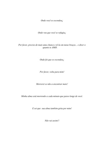 Onde você se escondeu¿




                     Onde vou que você se refugiu¿




Por favor, preciso de mais uma chance e tê-la em meus braços... e dizer o
                          quanto te AMO.




                       Onde foi que se escondeu¿




                       Por favor, volta para mim!




                   Morrerei se não a encontrar mais!




   Minha alma está morrendo a cada minuto que passo longe de você.




               E sei que sua alma também grita por mim!




                            Não vai assim!!
 
