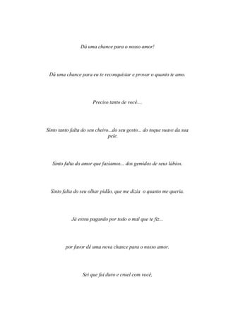 Dá uma chance para o nosso amor!




 Dá uma chance para eu te reconquistar e provar o quanto te amo.




                       Preciso tanto de você....




Sinto tanto falta do seu cheiro...do seu gosto... do toque suave da sua
                               pele.




   Sinto falta do amor que fazíamos... dos gemidos de seus lábios.




  Sinto falta do seu olhar pidão, que me dizia o quanto me queria.




            Já estou pagando por todo o mal que te fiz...




         por favor dê uma nova chance para o nosso amor.




                  Sei que fui duro e cruel com você,
 