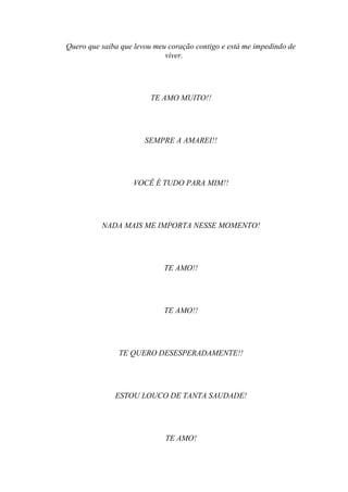 Quero que saiba que levou meu coração contigo e está me impedindo de
                             viver.




                         TE AMO MUITO!!




                       SEMPRE A AMAREI!!




                   VOCÊ É TUDO PARA MIM!!




          NADA MAIS ME IMPORTA NESSE MOMENTO!




                             TE AMO!!




                             TE AMO!!




               TE QUERO DESESPERADAMENTE!!




              ESTOU LOUCO DE TANTA SAUDADE!




                             TE AMO!
 