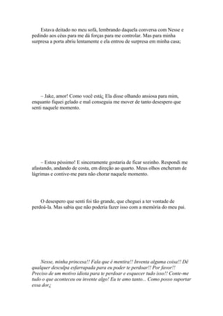 Estava deitado no meu sofá, lembrando daquela conversa com Nesse e
pedindo aos céus para me dá forças para me controlar. Mas para minha
surpresa a porta abriu lentamente e ela entrou de surpresa em minha casa;




    – Jake, amor! Como você está¿ Ela disse olhando ansiosa para mim,
enquanto fiquei gelado e mal conseguia me mover de tanto desespero que
senti naquele momento.




     – Estou péssimo! E sinceramente gostaria de ficar sozinho. Respondi me
afastando, andando de costa, em direção ao quarto. Meus olhos encheram de
lágrimas e contive-me para não chorar naquele momento.




    O desespero que senti foi tão grande, que cheguei a ter vontade de
perdoá-la. Mas sabia que não poderia fazer isso com a memória do meu pai.




    Nesse, minha princesa!! Fala que é mentira!! Inventa alguma coisa!! Dê
qualquer desculpa esfarrapada para eu poder te perdoar!! Por favor!!
Preciso de um motivo idiota para te perdoar e esquecer tudo isso!! Conte-me
tudo o que aconteceu ou invente algo! Eu te amo tanto... Como posso suportar
essa dor¿
 